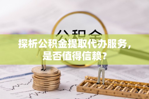 诸暨探析公积金提取代办服务，是否值得信赖？