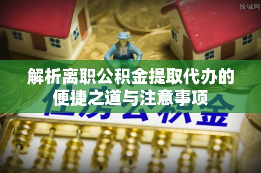 诸暨解析离职公积金提取代办的便捷之道与注意事项