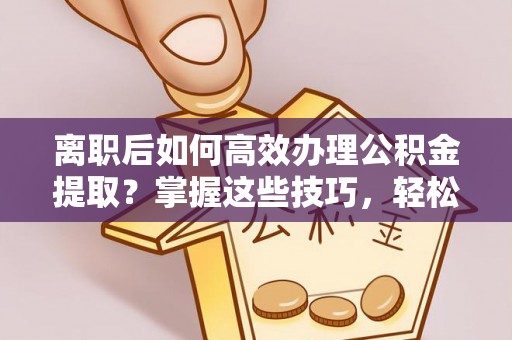 诸暨离职后如何高效办理公积金提取？掌握这些技巧，轻松搞定！