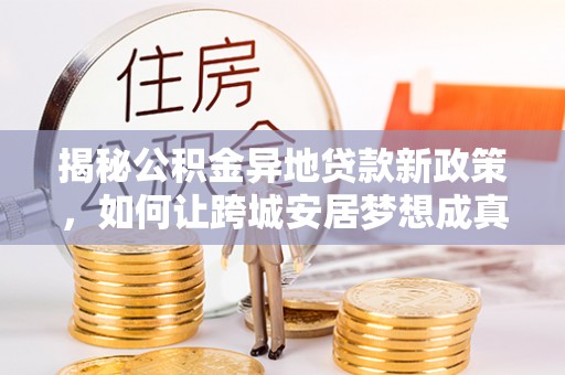 诸暨揭秘公积金异地贷款新政策，如何让跨城安居梦想成真？