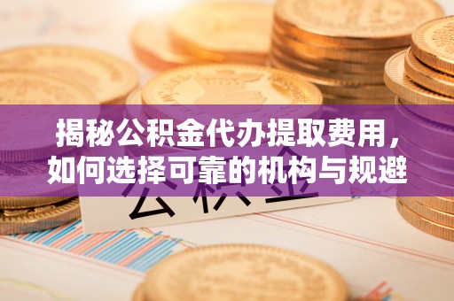 诸暨揭秘公积金代办提取费用，如何选择可靠的机构与规避潜在风险