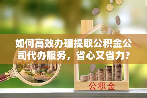 诸暨如何高效办理提取公积金公司代办服务，省心又省力？