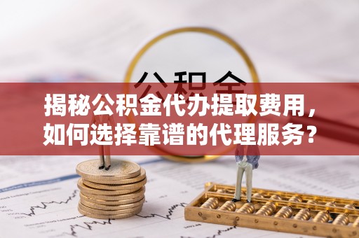 诸暨揭秘公积金代办提取费用，如何选择靠谱的代理服务？