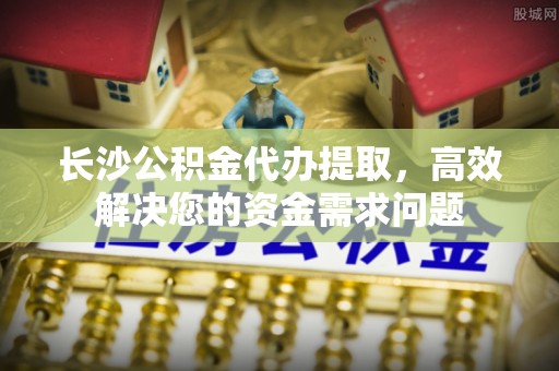 诸暨长沙公积金代办提取，高效解决您的资金需求问题