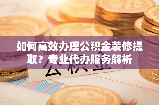 诸暨如何高效办理公积金装修提取？专业代办服务解析