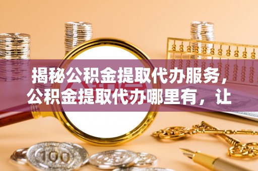 诸暨揭秘公积金提取代办服务，公积金提取代办哪里有，让你省时省心的解决方案