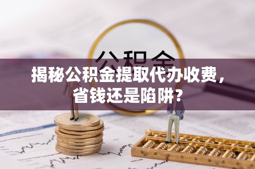 诸暨揭秘公积金提取代办收费，省钱还是陷阱？