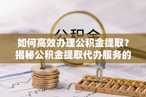 诸暨如何高效办理公积金提取？揭秘公积金提取代办服务的优势与注意事项