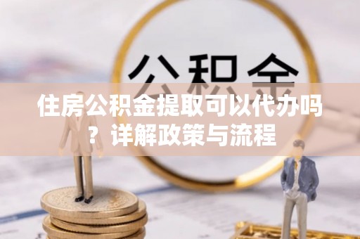 诸暨住房公积金提取可以代办吗？详解政策与流程