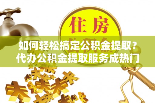诸暨如何轻松搞定公积金提取？代办公积金提取服务成热门选择