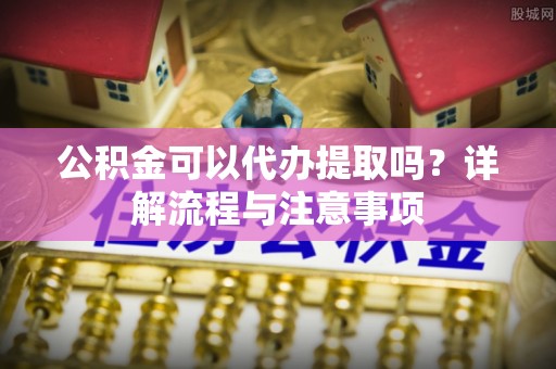 诸暨公积金可以代办提取吗？详解流程与注意事项