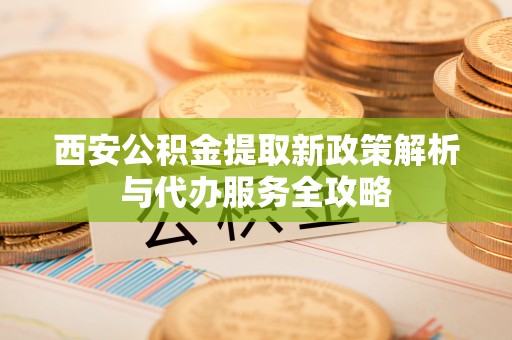 诸暨西安公积金提取新政策解析与代办服务全攻略