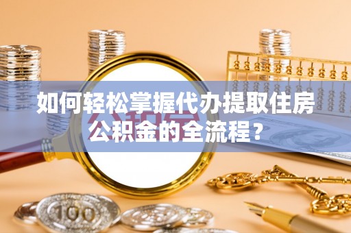 诸暨如何轻松掌握代办提取住房公积金的全流程？