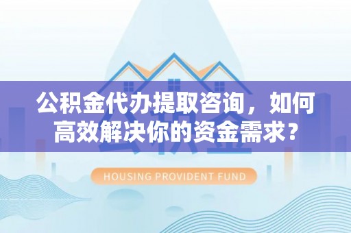 诸暨公积金代办提取咨询，如何高效解决你的资金需求？
