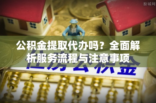 诸暨公积金提取代办吗？全面解析服务流程与注意事项