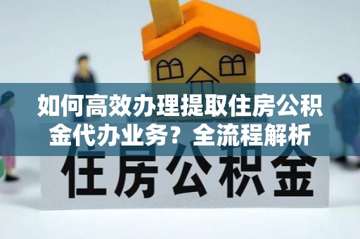 诸暨如何高效办理提取住房公积金代办业务？全流程解析