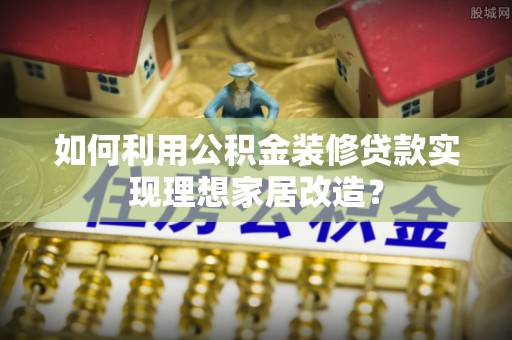 诸暨如何利用公积金装修贷款实现理想家居改造？