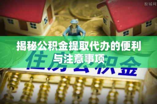 诸暨揭秘公积金提取代办的便利与注意事项
