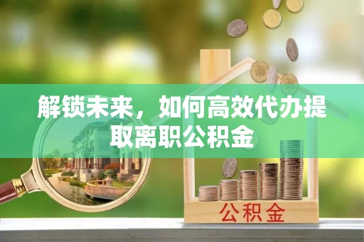 诸暨解锁未来，如何高效代办提取离职公积金