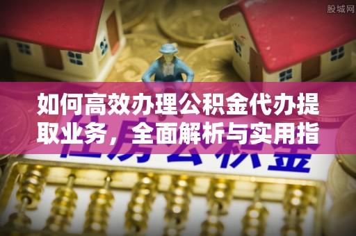 诸暨如何高效办理公积金代办提取业务，全面解析与实用指南