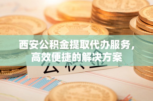 诸暨西安公积金提取代办服务，高效便捷的解决方案