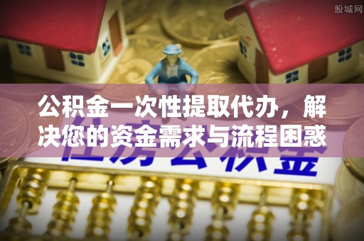 诸暨公积金一次性提取代办，解决您的资金需求与流程困惑