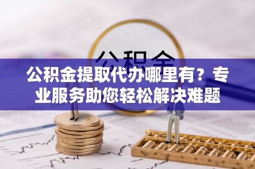 诸暨公积金提取代办哪里有？专业服务助您轻松解决难题