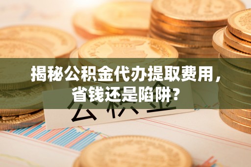 诸暨揭秘公积金代办提取费用，省钱还是陷阱？