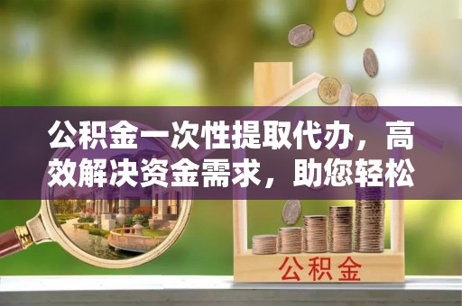 诸暨公积金一次性提取代办，高效解决资金需求，助您轻松应对生活难题