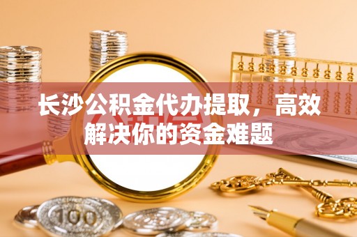诸暨长沙公积金代办提取，高效解决你的资金难题