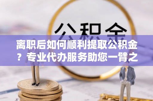 诸暨离职后如何顺利提取公积金？专业代办服务助您一臂之力
