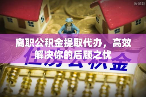 诸暨离职公积金提取代办，高效解决你的后顾之忧