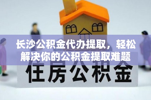 诸暨长沙公积金代办提取，轻松解决你的公积金提取难题