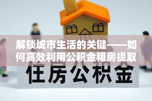诸暨解锁城市生活的关键——如何高效利用公积金租房提取实现居住自由