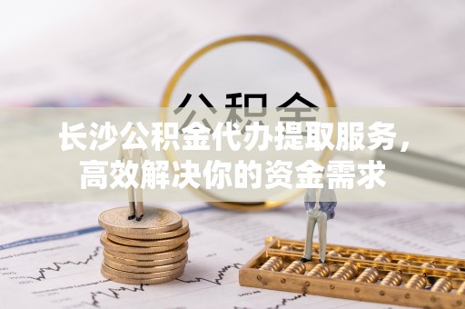 诸暨长沙公积金代办提取服务，高效解决你的资金需求