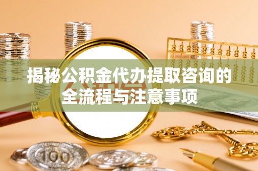 诸暨揭秘公积金代办提取咨询的全流程与注意事项