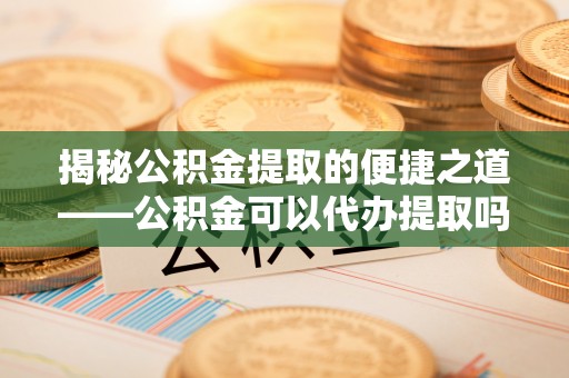诸暨揭秘公积金提取的便捷之道——公积金可以代办提取吗？