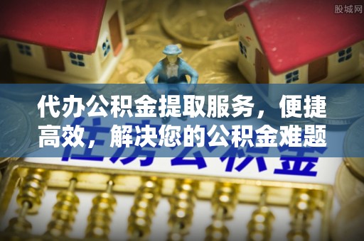 诸暨代办公积金提取服务，便捷高效，解决您的公积金难题