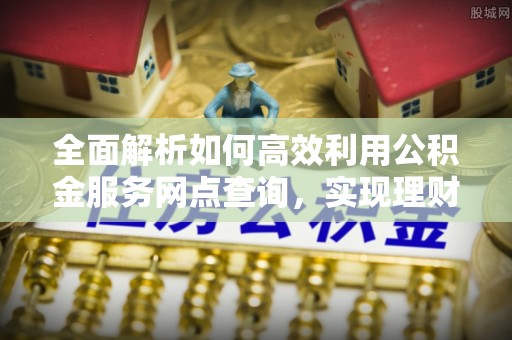 诸暨全面解析如何高效利用公积金服务网点查询，实现理财与生活优化