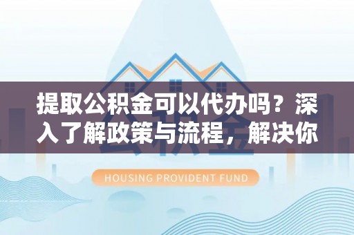 诸暨提取公积金可以代办吗？深入了解政策与流程，解决你的疑问