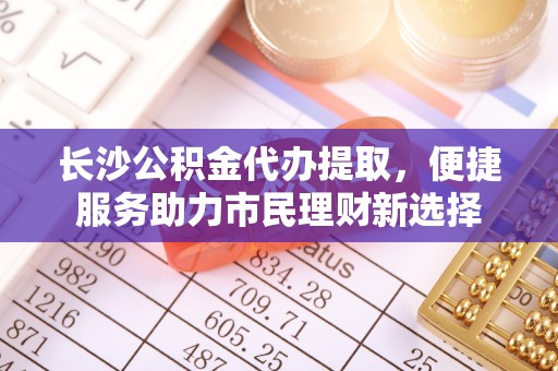 诸暨长沙公积金代办提取，便捷服务助力市民理财新选择
