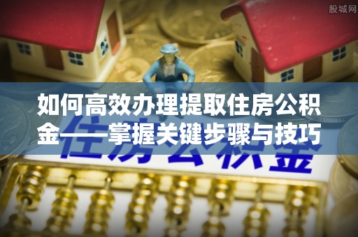 诸暨如何高效办理提取住房公积金——掌握关键步骤与技巧