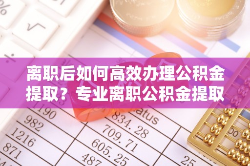 诸暨离职后如何高效办理公积金提取？专业离职公积金提取代办服务指南