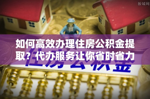 诸暨如何高效办理住房公积金提取？代办服务让你省时省力
