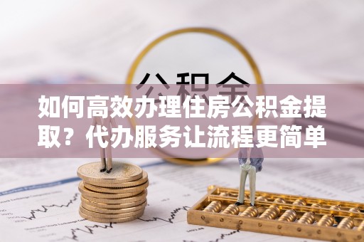 诸暨如何高效办理住房公积金提取？代办服务让流程更简单
