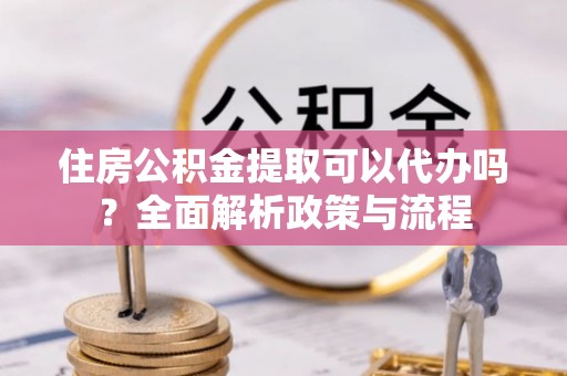 诸暨住房公积金提取可以代办吗？全面解析政策与流程