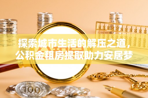 诸暨探索城市生活的解压之道，公积金租房提取助力安居梦想